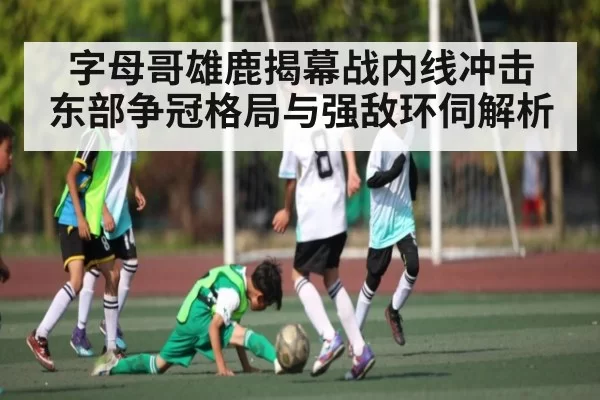 字母哥雄鹿揭幕战内线冲击 东部争冠格局与强敌环伺解析